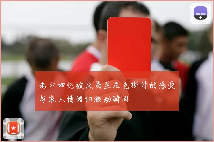 老六回忆被交易至尼克斯时的感受与家人情绪的激动瞬间