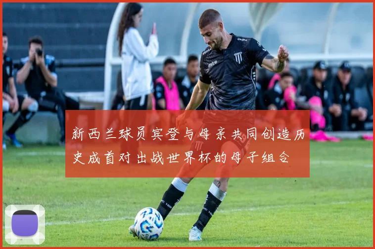 新西兰球员宾登与母亲共同创造历史成首对出战世界杯的母子组合