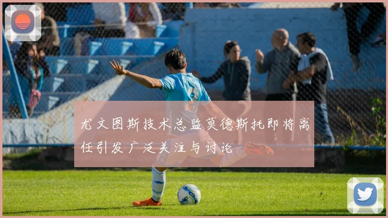 尤文图斯技术总监莫德斯托即将离任引发广泛关注与讨论