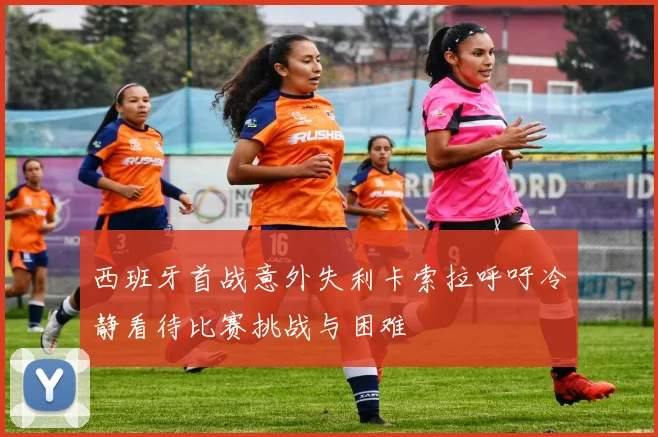 西班牙首战意外失利卡索拉呼吁冷静看待比赛挑战与困难