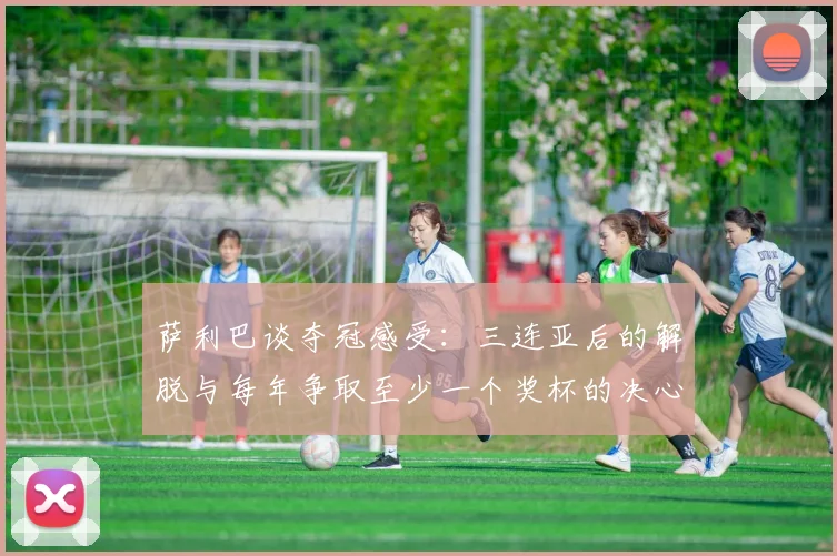 萨利巴谈夺冠感受：三连亚后的解脱与每年争取至少一个奖杯的决心