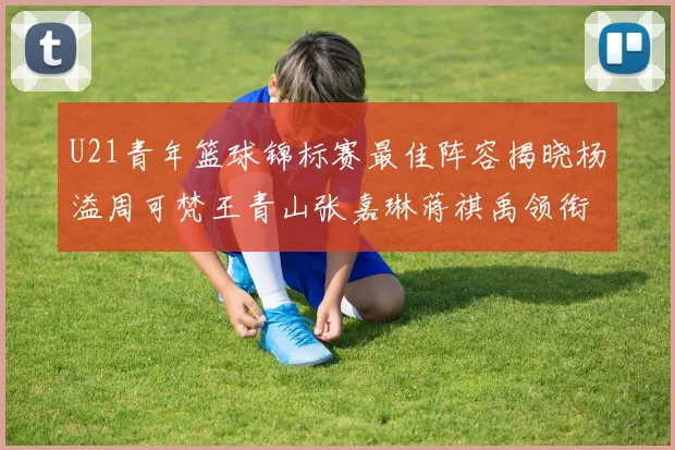 U21青年篮球锦标赛最佳阵容揭晓杨溢周可梵王青山张嘉琳蒋祺禹领衔出战