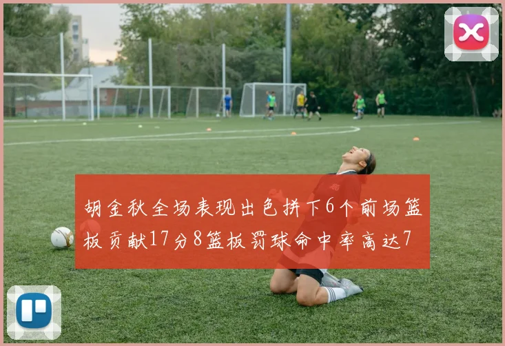 胡金秋全场表现出色拼下6个前场篮板贡献17分8篮板罚球命中率高达75