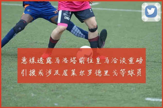 意媒透露马洛塔前往皇马洽谈重磅引援或涉及居莱尔罗德里戈等球员