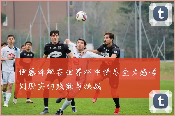 伊藤洋辉在世界杯中拼尽全力感悟到现实的残酷与挑战