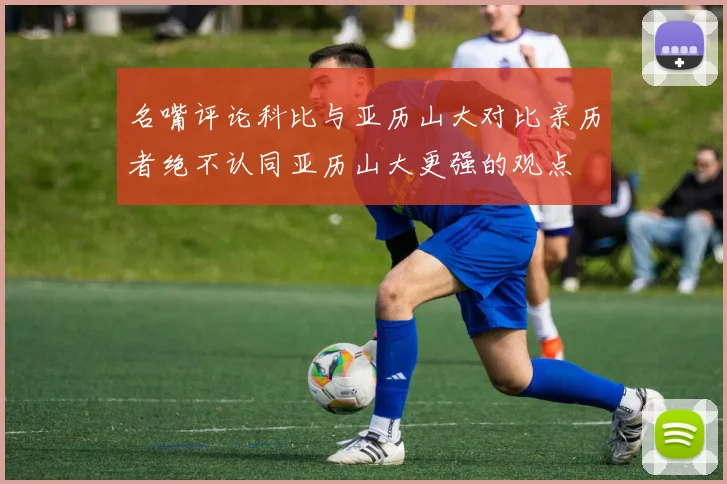 名嘴评论科比与亚历山大对比亲历者绝不认同亚历山大更强的观点