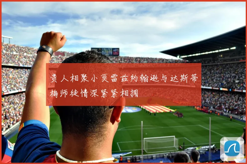 贵人相聚小莫雷兹约翰逊与达斯蒂梅师徒情深紧紧相拥