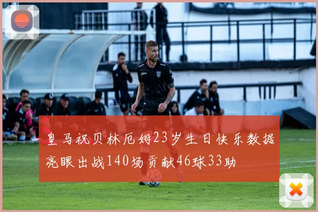 皇马祝贝林厄姆23岁生日快乐数据亮眼出战140场贡献46球33助