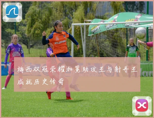梅西双冠荣耀加冕助攻王与射手王成就历史传奇