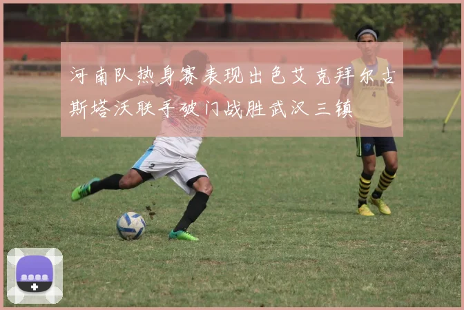 河南队热身赛表现出色艾克拜尔古斯塔沃联手破门战胜武汉三镇