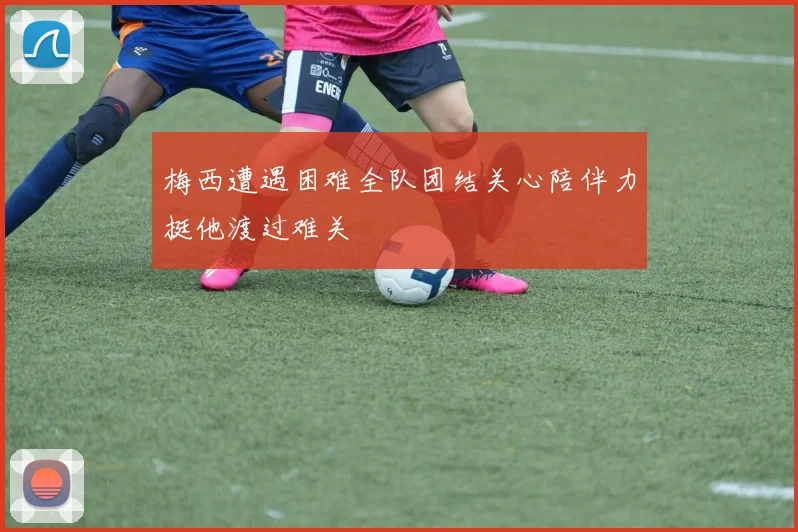 梅西遭遇困难全队团结关心陪伴力挺他渡过难关