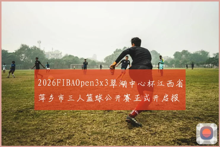 2026FIBAOpen3x3翠湖中心杯江西省萍乡市三人篮球公开赛正式开启报名通道