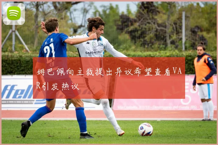 姆巴佩向主裁提出异议希望查看VAR引发热议