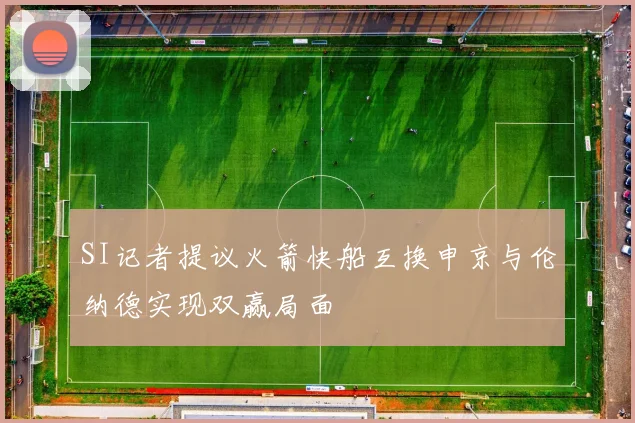 SI记者提议火箭快船互换申京与伦纳德实现双赢局面
